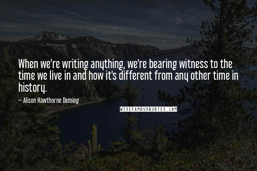 Alison Hawthorne Deming Quotes: When we're writing anything, we're bearing witness to the time we live in and how it's different from any other time in history.