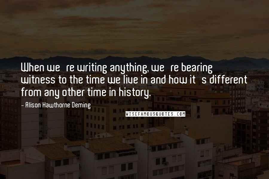 Alison Hawthorne Deming Quotes: When we're writing anything, we're bearing witness to the time we live in and how it's different from any other time in history.