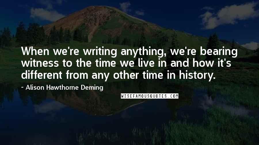 Alison Hawthorne Deming Quotes: When we're writing anything, we're bearing witness to the time we live in and how it's different from any other time in history.