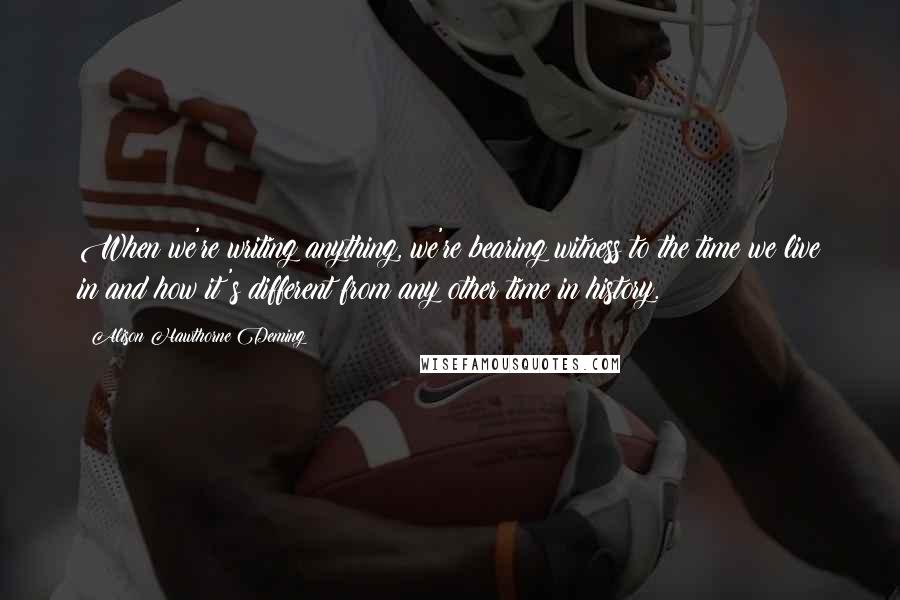 Alison Hawthorne Deming Quotes: When we're writing anything, we're bearing witness to the time we live in and how it's different from any other time in history.