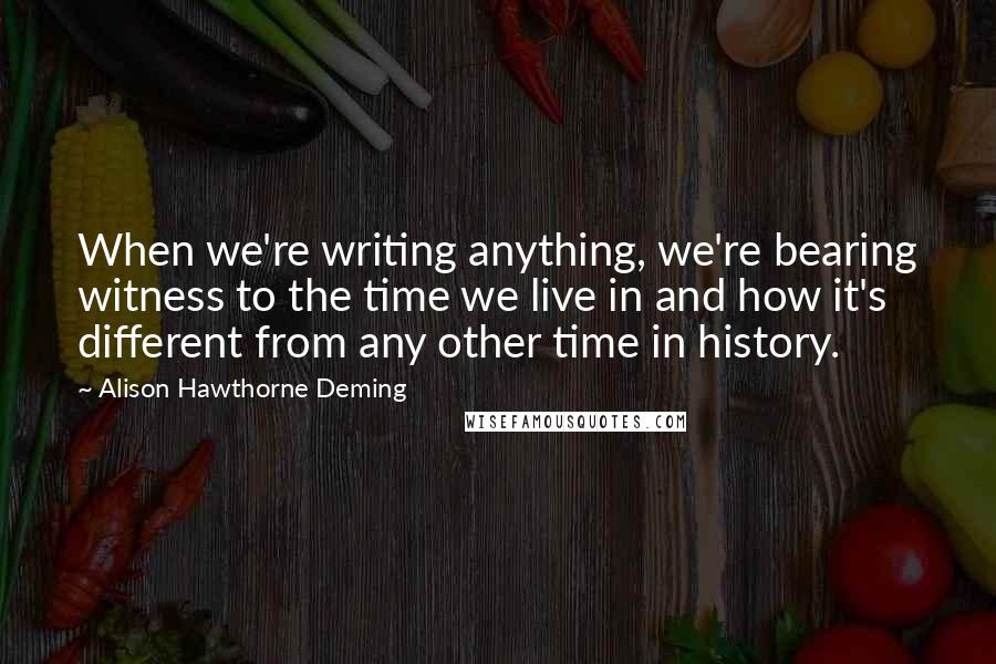 Alison Hawthorne Deming Quotes: When we're writing anything, we're bearing witness to the time we live in and how it's different from any other time in history.