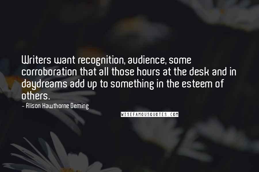 Alison Hawthorne Deming Quotes: Writers want recognition, audience, some corroboration that all those hours at the desk and in daydreams add up to something in the esteem of others.