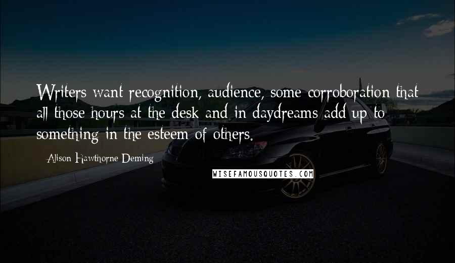 Alison Hawthorne Deming Quotes: Writers want recognition, audience, some corroboration that all those hours at the desk and in daydreams add up to something in the esteem of others.