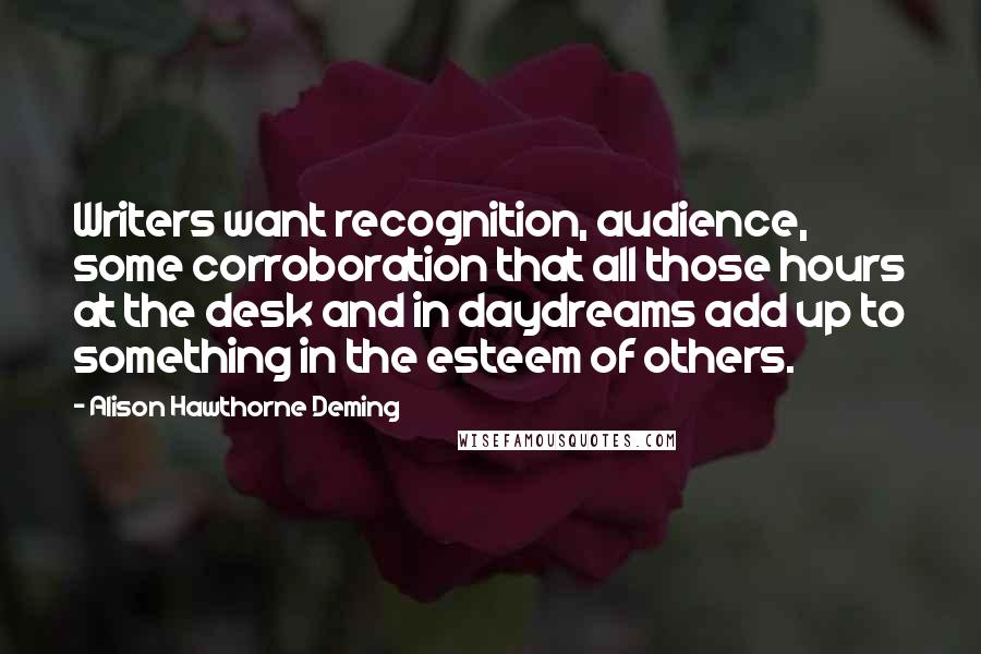 Alison Hawthorne Deming Quotes: Writers want recognition, audience, some corroboration that all those hours at the desk and in daydreams add up to something in the esteem of others.