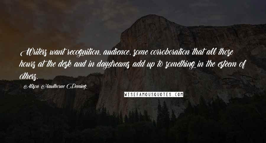 Alison Hawthorne Deming Quotes: Writers want recognition, audience, some corroboration that all those hours at the desk and in daydreams add up to something in the esteem of others.