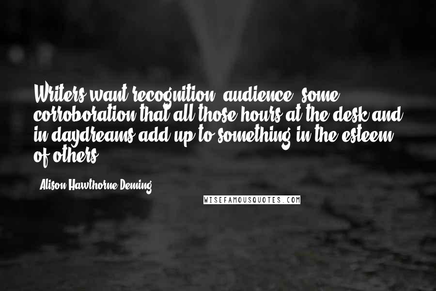 Alison Hawthorne Deming Quotes: Writers want recognition, audience, some corroboration that all those hours at the desk and in daydreams add up to something in the esteem of others.