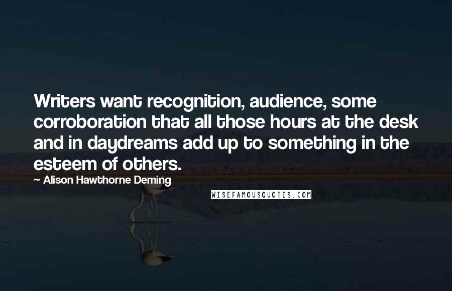 Alison Hawthorne Deming Quotes: Writers want recognition, audience, some corroboration that all those hours at the desk and in daydreams add up to something in the esteem of others.