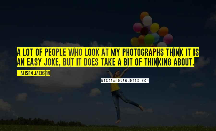Alison Jackson Quotes: A lot of people who look at my photographs think it is an easy joke, but it does take a bit of thinking about.