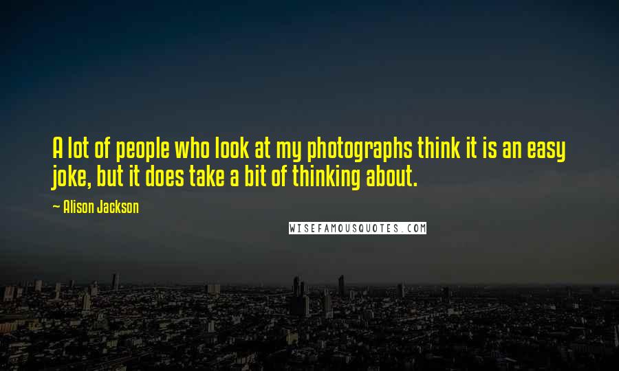 Alison Jackson Quotes: A lot of people who look at my photographs think it is an easy joke, but it does take a bit of thinking about.