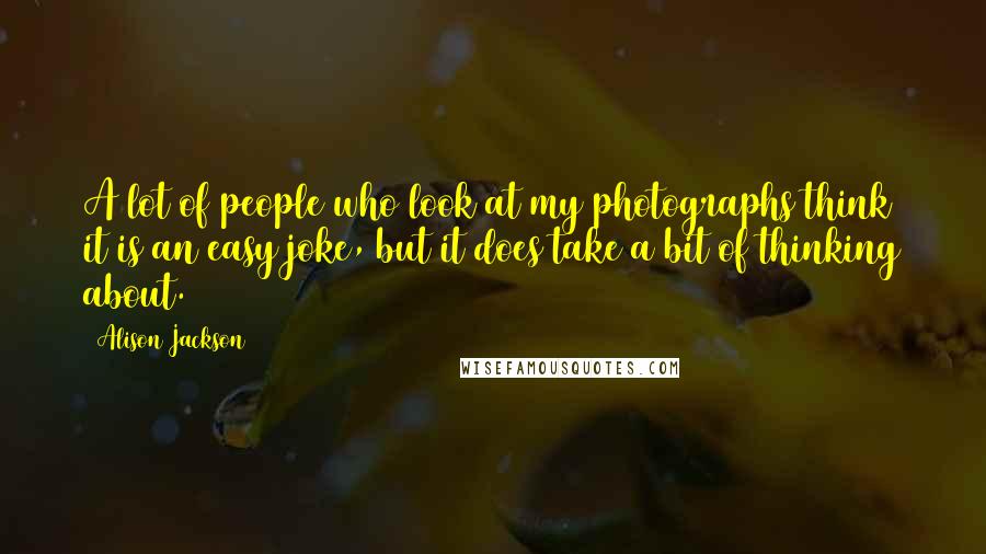 Alison Jackson Quotes: A lot of people who look at my photographs think it is an easy joke, but it does take a bit of thinking about.