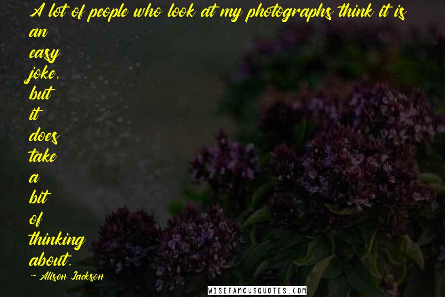 Alison Jackson Quotes: A lot of people who look at my photographs think it is an easy joke, but it does take a bit of thinking about.