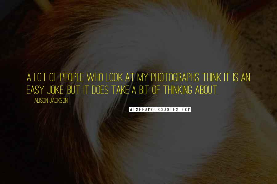 Alison Jackson Quotes: A lot of people who look at my photographs think it is an easy joke, but it does take a bit of thinking about.