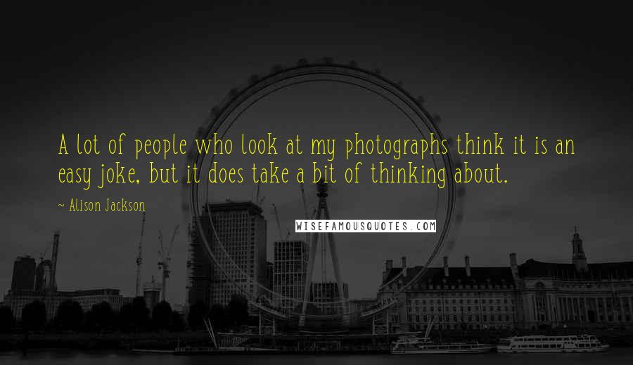 Alison Jackson Quotes: A lot of people who look at my photographs think it is an easy joke, but it does take a bit of thinking about.