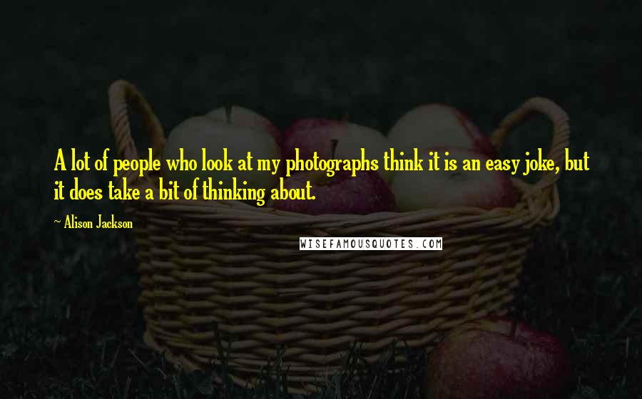 Alison Jackson Quotes: A lot of people who look at my photographs think it is an easy joke, but it does take a bit of thinking about.