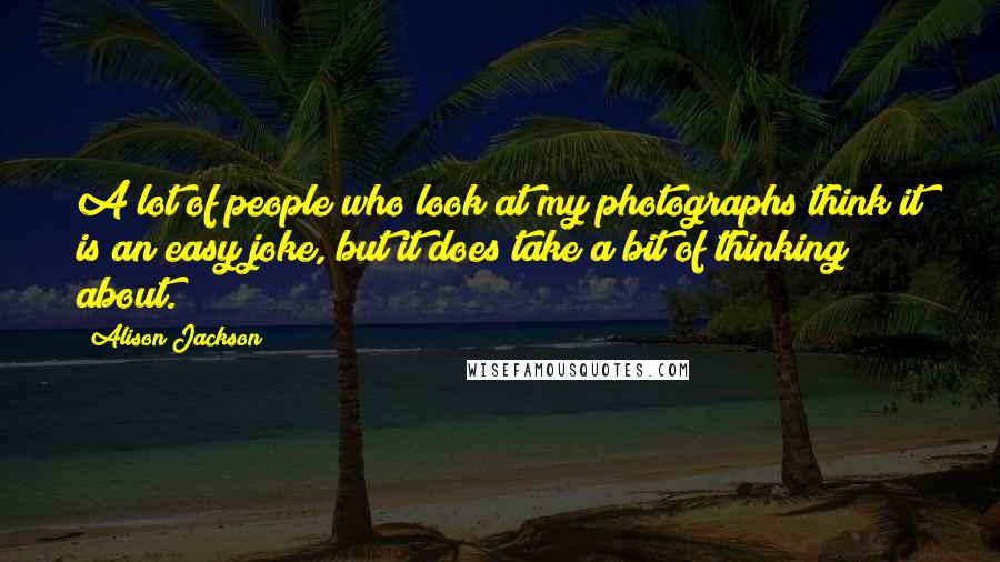 Alison Jackson Quotes: A lot of people who look at my photographs think it is an easy joke, but it does take a bit of thinking about.