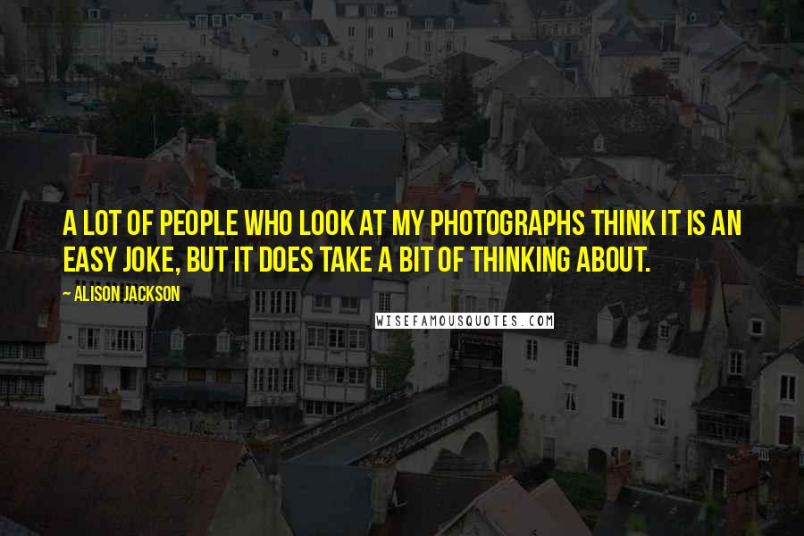 Alison Jackson Quotes: A lot of people who look at my photographs think it is an easy joke, but it does take a bit of thinking about.