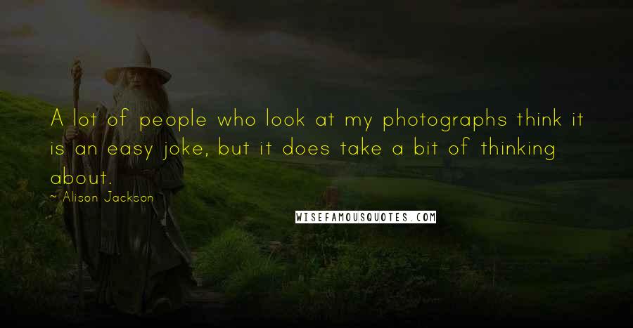 Alison Jackson Quotes: A lot of people who look at my photographs think it is an easy joke, but it does take a bit of thinking about.