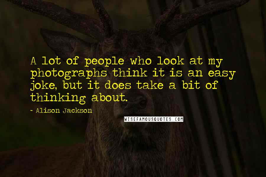 Alison Jackson Quotes: A lot of people who look at my photographs think it is an easy joke, but it does take a bit of thinking about.