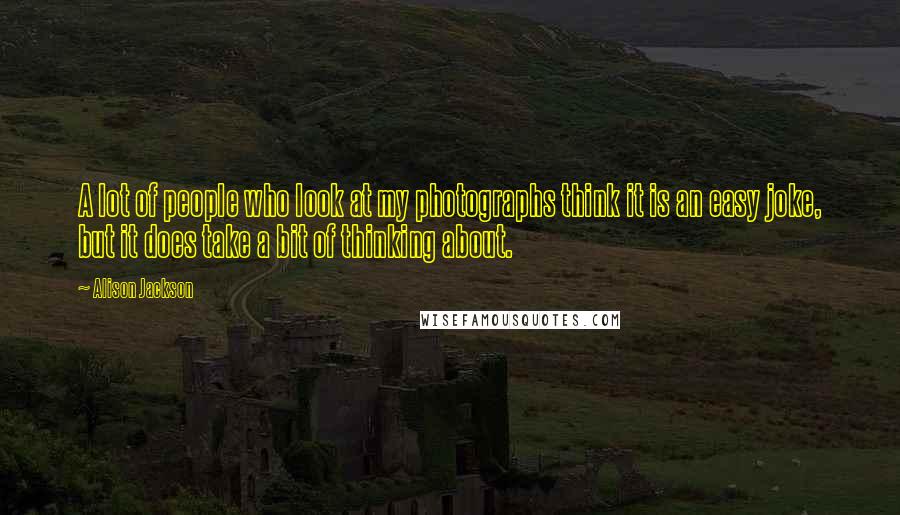 Alison Jackson Quotes: A lot of people who look at my photographs think it is an easy joke, but it does take a bit of thinking about.