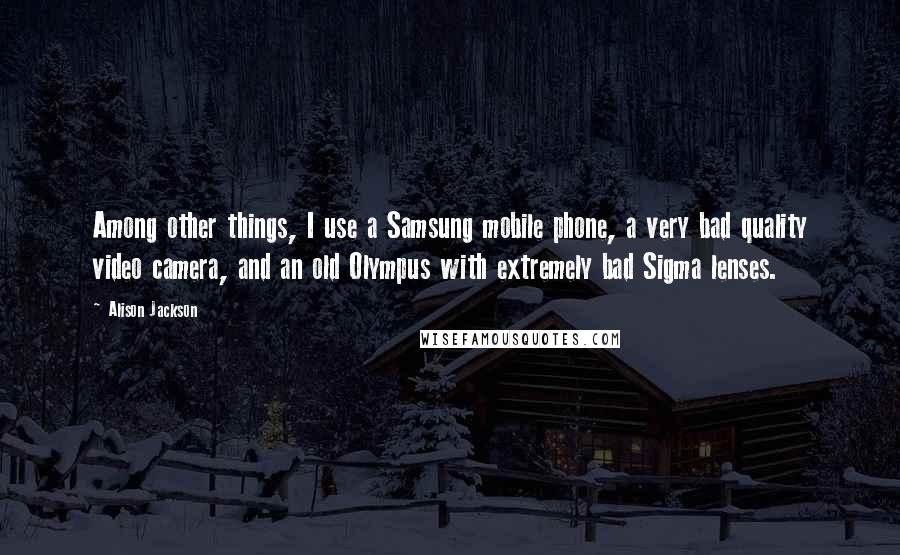 Alison Jackson Quotes: Among other things, I use a Samsung mobile phone, a very bad quality video camera, and an old Olympus with extremely bad Sigma lenses.