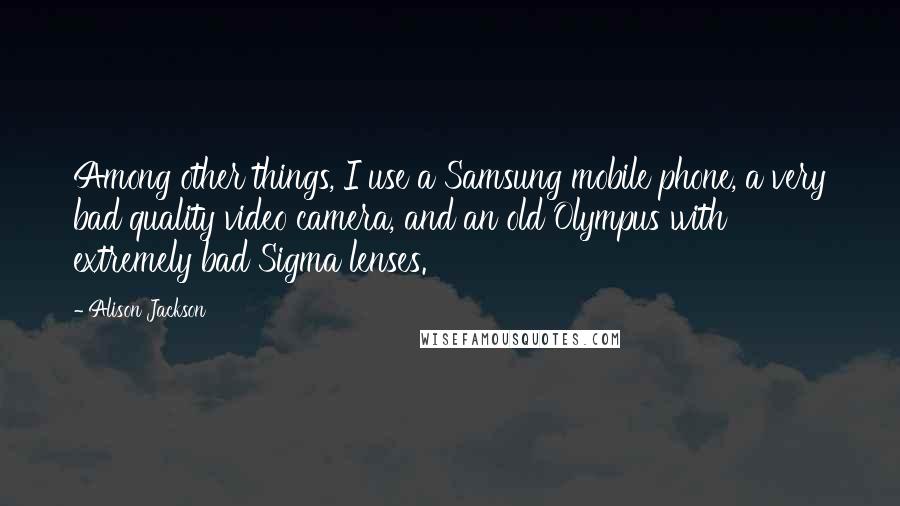 Alison Jackson Quotes: Among other things, I use a Samsung mobile phone, a very bad quality video camera, and an old Olympus with extremely bad Sigma lenses.