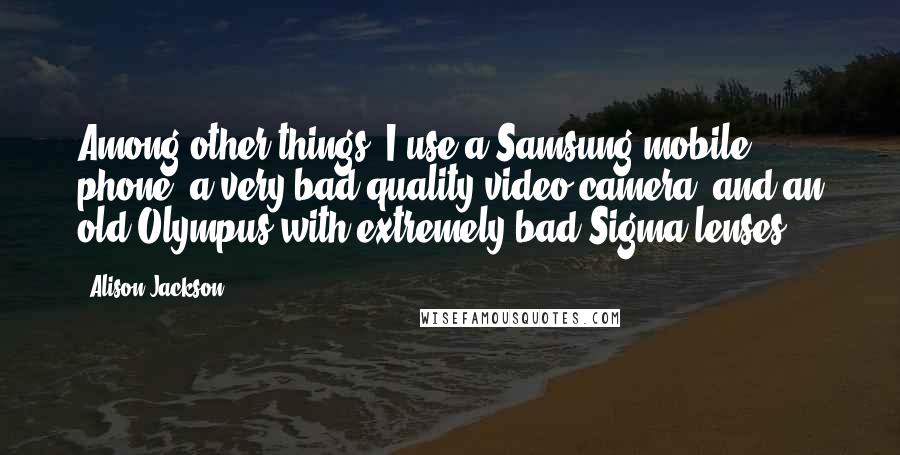 Alison Jackson Quotes: Among other things, I use a Samsung mobile phone, a very bad quality video camera, and an old Olympus with extremely bad Sigma lenses.