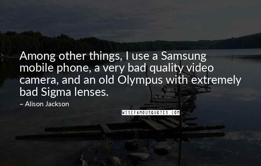 Alison Jackson Quotes: Among other things, I use a Samsung mobile phone, a very bad quality video camera, and an old Olympus with extremely bad Sigma lenses.