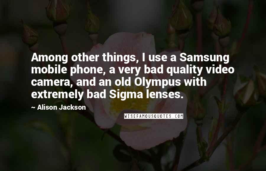 Alison Jackson Quotes: Among other things, I use a Samsung mobile phone, a very bad quality video camera, and an old Olympus with extremely bad Sigma lenses.