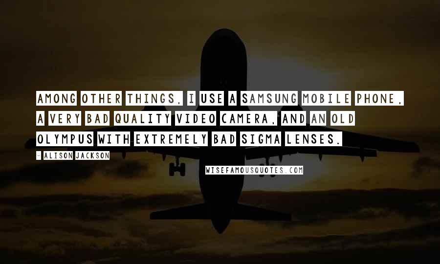 Alison Jackson Quotes: Among other things, I use a Samsung mobile phone, a very bad quality video camera, and an old Olympus with extremely bad Sigma lenses.