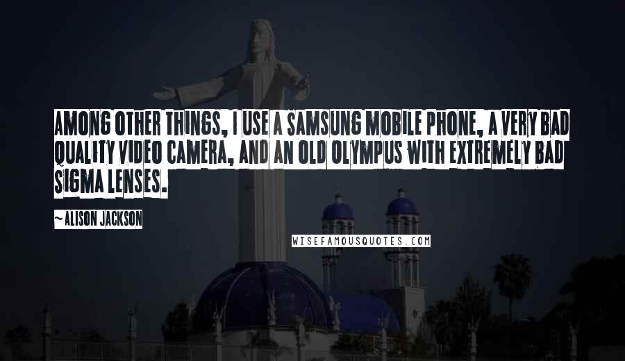 Alison Jackson Quotes: Among other things, I use a Samsung mobile phone, a very bad quality video camera, and an old Olympus with extremely bad Sigma lenses.