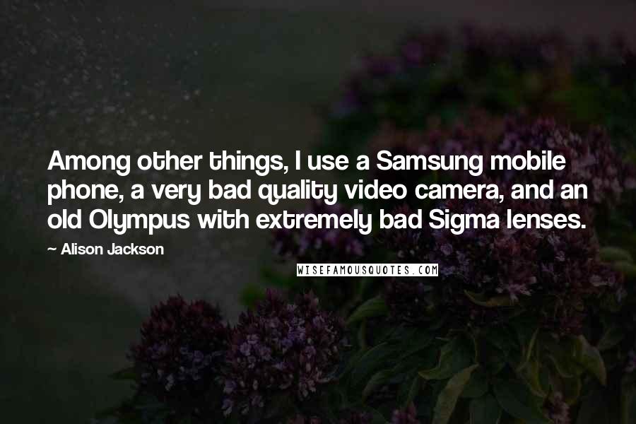 Alison Jackson Quotes: Among other things, I use a Samsung mobile phone, a very bad quality video camera, and an old Olympus with extremely bad Sigma lenses.