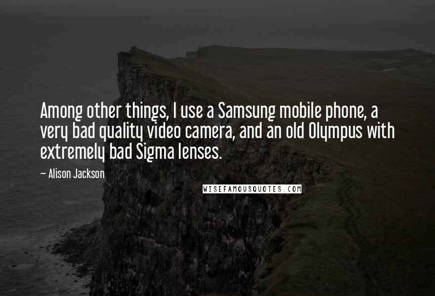 Alison Jackson Quotes: Among other things, I use a Samsung mobile phone, a very bad quality video camera, and an old Olympus with extremely bad Sigma lenses.