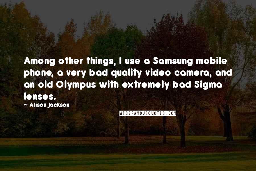 Alison Jackson Quotes: Among other things, I use a Samsung mobile phone, a very bad quality video camera, and an old Olympus with extremely bad Sigma lenses.