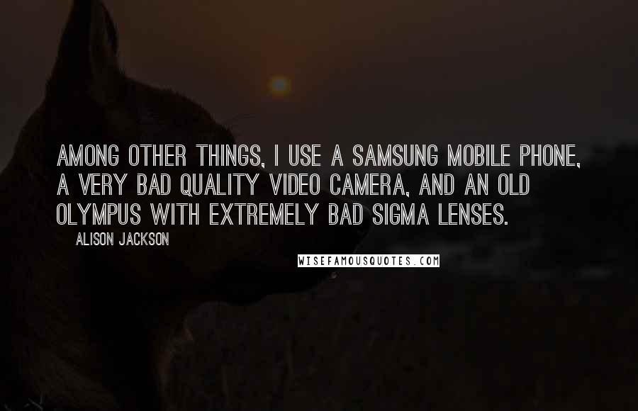 Alison Jackson Quotes: Among other things, I use a Samsung mobile phone, a very bad quality video camera, and an old Olympus with extremely bad Sigma lenses.