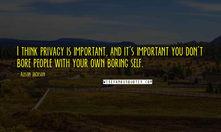 Alison Jackson Quotes: I think privacy is important, and it's important you don't bore people with your own boring self.