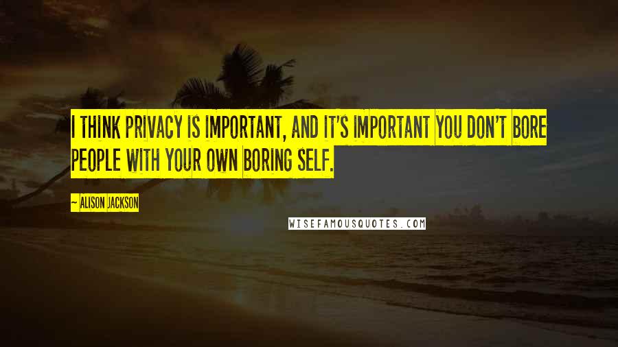 Alison Jackson Quotes: I think privacy is important, and it's important you don't bore people with your own boring self.