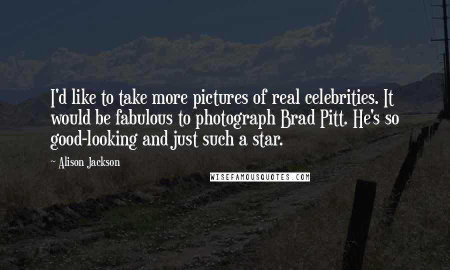 Alison Jackson Quotes: I'd like to take more pictures of real celebrities. It would be fabulous to photograph Brad Pitt. He's so good-looking and just such a star.