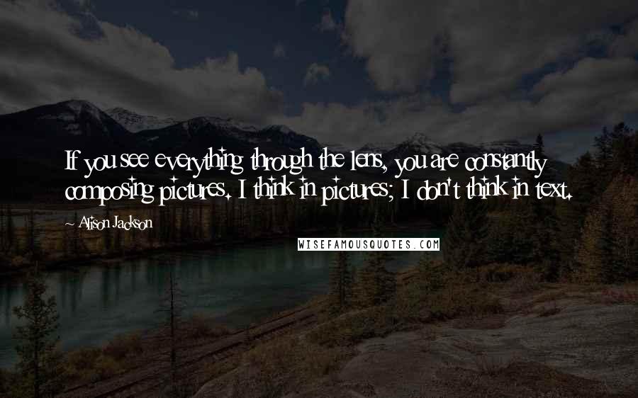Alison Jackson Quotes: If you see everything through the lens, you are constantly composing pictures. I think in pictures; I don't think in text.