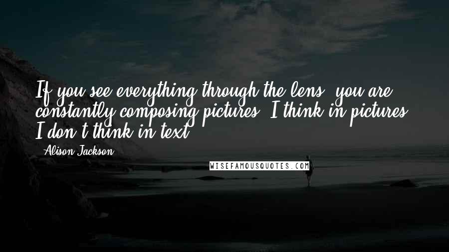 Alison Jackson Quotes: If you see everything through the lens, you are constantly composing pictures. I think in pictures; I don't think in text.