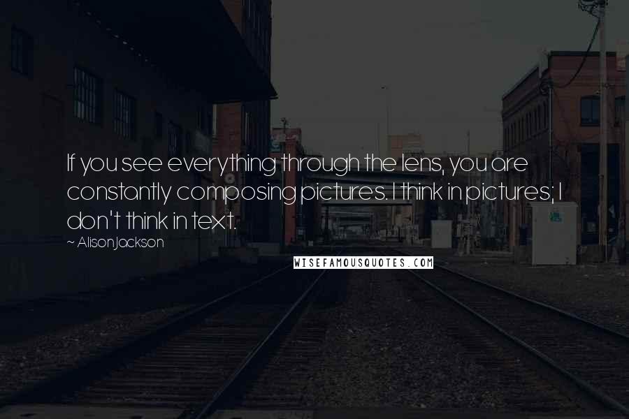 Alison Jackson Quotes: If you see everything through the lens, you are constantly composing pictures. I think in pictures; I don't think in text.