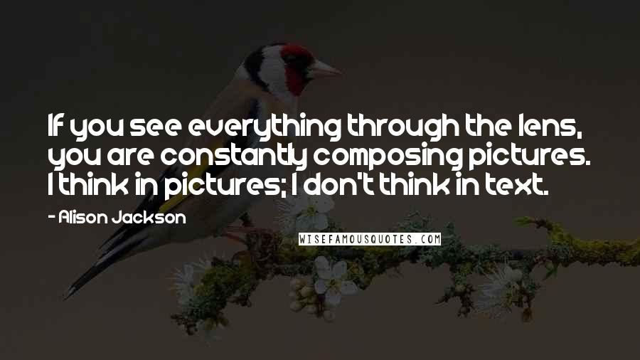 Alison Jackson Quotes: If you see everything through the lens, you are constantly composing pictures. I think in pictures; I don't think in text.