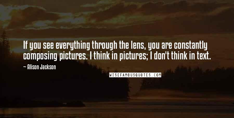 Alison Jackson Quotes: If you see everything through the lens, you are constantly composing pictures. I think in pictures; I don't think in text.