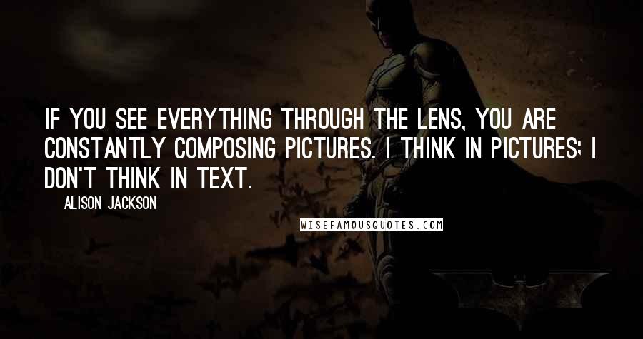 Alison Jackson Quotes: If you see everything through the lens, you are constantly composing pictures. I think in pictures; I don't think in text.