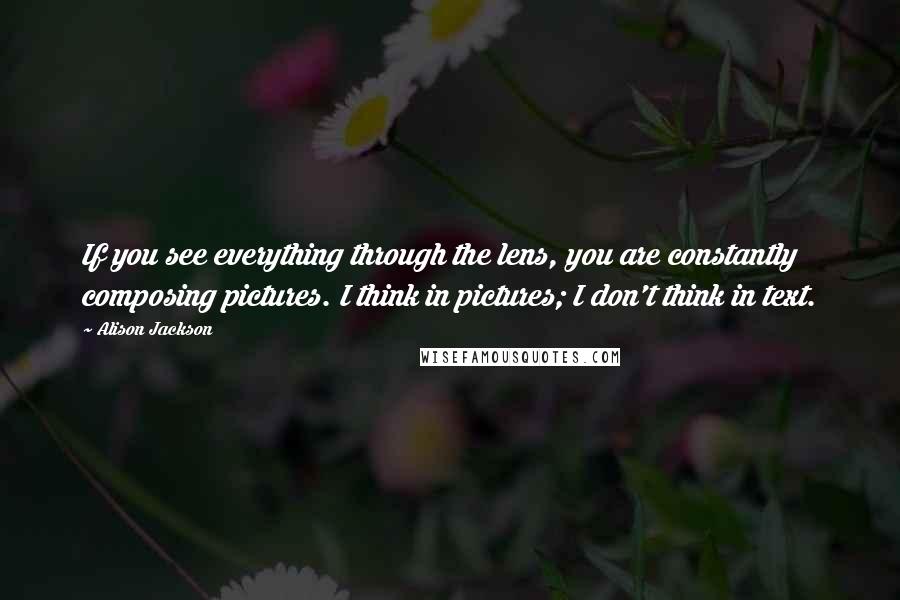 Alison Jackson Quotes: If you see everything through the lens, you are constantly composing pictures. I think in pictures; I don't think in text.