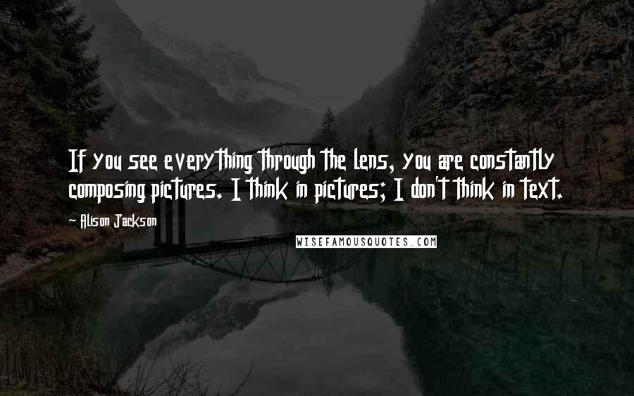 Alison Jackson Quotes: If you see everything through the lens, you are constantly composing pictures. I think in pictures; I don't think in text.