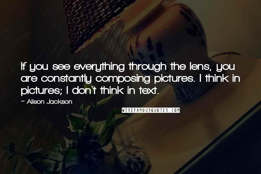 Alison Jackson Quotes: If you see everything through the lens, you are constantly composing pictures. I think in pictures; I don't think in text.