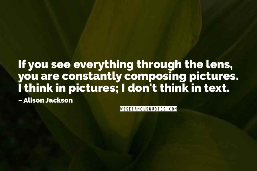 Alison Jackson Quotes: If you see everything through the lens, you are constantly composing pictures. I think in pictures; I don't think in text.