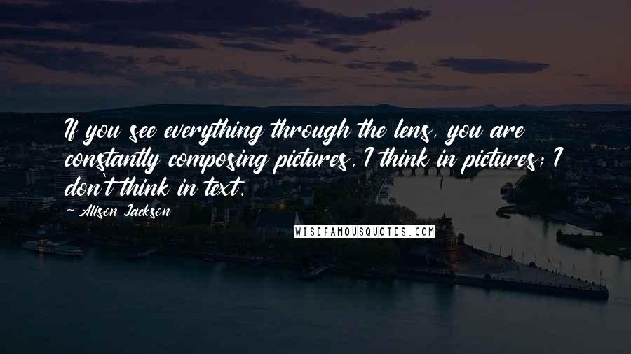 Alison Jackson Quotes: If you see everything through the lens, you are constantly composing pictures. I think in pictures; I don't think in text.