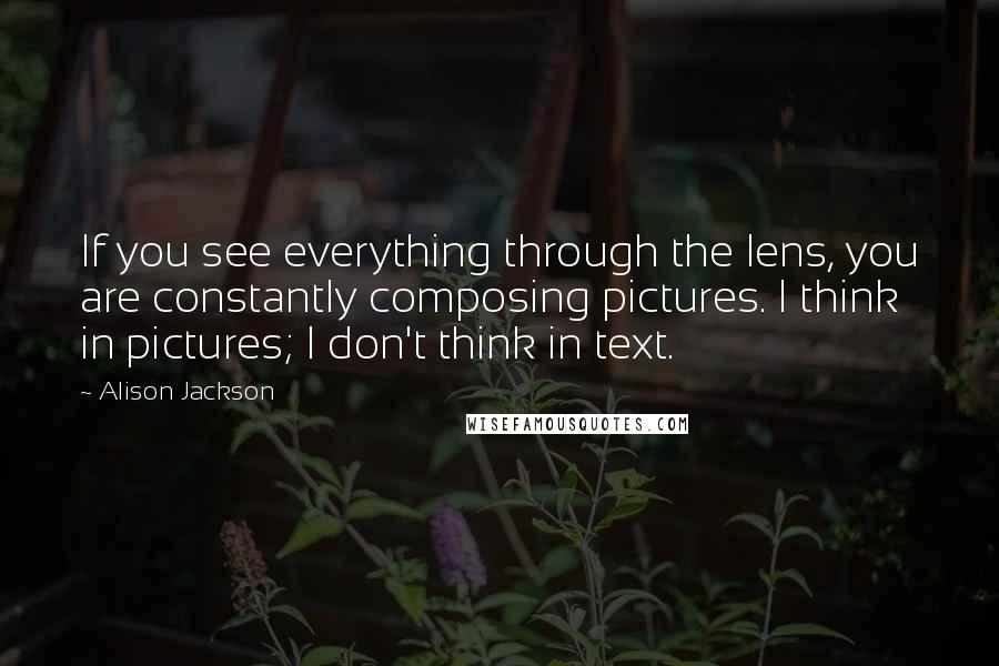 Alison Jackson Quotes: If you see everything through the lens, you are constantly composing pictures. I think in pictures; I don't think in text.