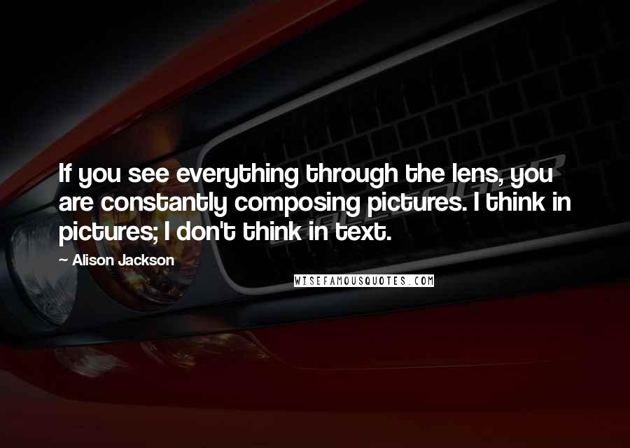 Alison Jackson Quotes: If you see everything through the lens, you are constantly composing pictures. I think in pictures; I don't think in text.